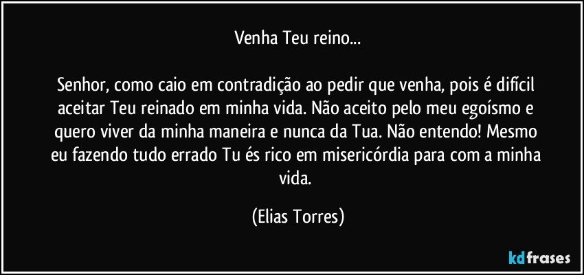 Venha Teu reino...
             
Senhor, como caio em contradição ao pedir que venha, pois é difícil aceitar Teu reinado em minha vida. Não aceito pelo meu egoísmo e quero viver da minha maneira e nunca da Tua. Não entendo! Mesmo eu fazendo tudo errado Tu és rico em misericórdia para com a minha vida. (Elias Torres)