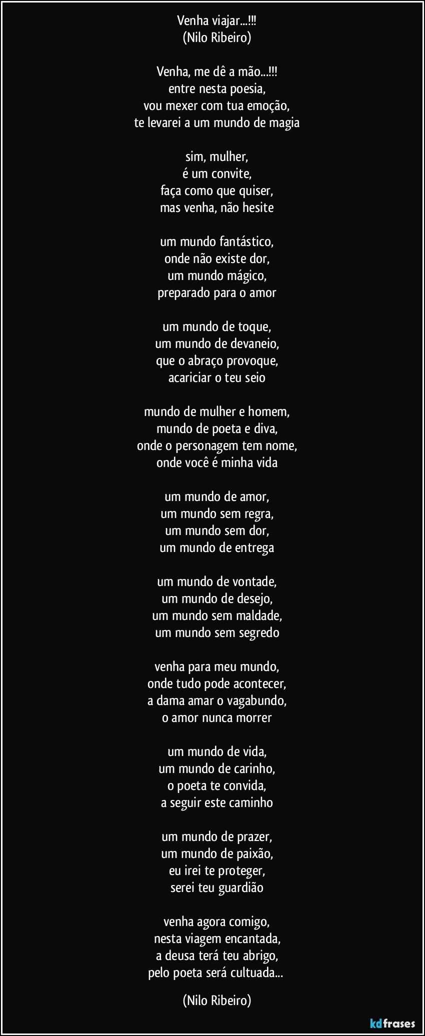 Venha viajar...!!!
(Nilo Ribeiro)

Venha, me dê a mão...!!!
entre nesta poesia,
vou mexer com tua emoção,
te levarei a um mundo de magia

sim, mulher,
é um convite,
faça como que quiser,
mas venha, não hesite

um mundo fantástico,
onde não existe dor,
um mundo mágico,
preparado para o amor

um mundo de toque,
um mundo de devaneio,
que o abraço provoque,
acariciar o teu seio

mundo de mulher e homem,
mundo de poeta e diva,
onde o personagem tem nome,
onde você é minha vida

um mundo de amor,
um mundo sem regra,
um mundo sem dor,
um mundo de entrega

um mundo de vontade,
um mundo de desejo,
um mundo sem maldade,
um mundo sem segredo

venha para meu mundo,
onde tudo pode acontecer,
a dama amar o vagabundo,
o amor nunca morrer

um mundo de vida,
um mundo de carinho,
o poeta te convida,
a seguir este caminho

um mundo de prazer,
um mundo de paixão,
eu irei te proteger,
serei teu guardião

venha agora comigo,
nesta viagem encantada,
a deusa terá teu abrigo,
pelo poeta será cultuada... (Nilo Ribeiro)