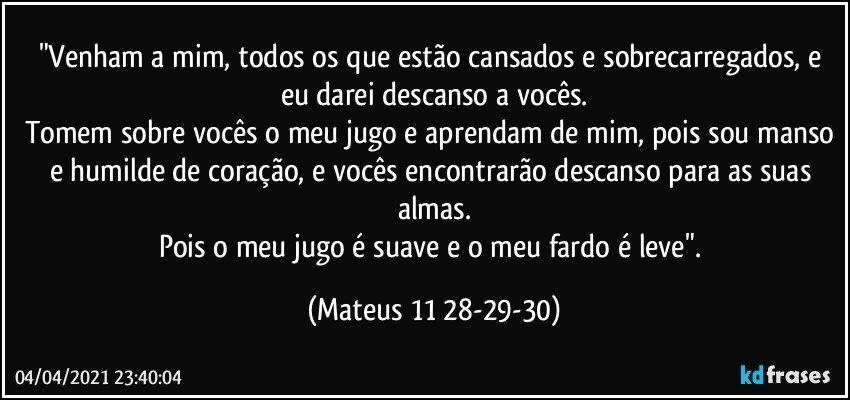 "Venham a mim, todos os que estão cansados e sobrecarregados, e eu darei descanso a vocês.
Tomem sobre vocês o meu jugo e aprendam de mim, pois sou manso e humilde de coração, e vocês encontrarão descanso para as suas almas.
Pois o meu jugo é suave e o meu fardo é leve". (Mateus 11 28-29-30)