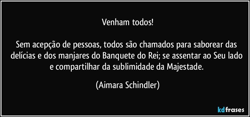 Venham todos!

Sem acepção de pessoas, todos são chamados para saborear das delícias e dos manjares do Banquete do Rei;  se assentar ao Seu lado e compartilhar da sublimidade da Majestade. (Aimara Schindler)