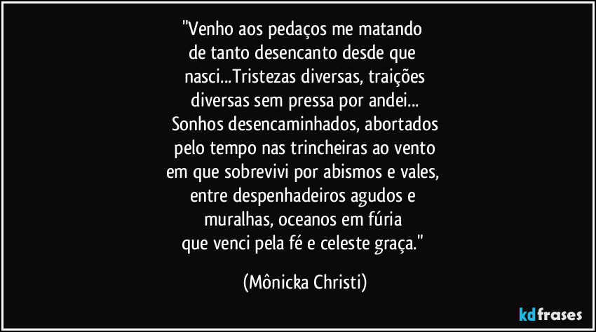 "Venho aos pedaços me matando 
de tanto desencanto desde que 
nasci...Tristezas diversas, traições
 diversas sem pressa por andei... 
Sonhos desencaminhados, abortados
 pelo tempo nas trincheiras ao vento 
em que sobrevivi por abismos e vales, 
entre despenhadeiros agudos e 
muralhas, oceanos em fúria 
que venci pela fé e celeste graça." (Mônicka Christi)