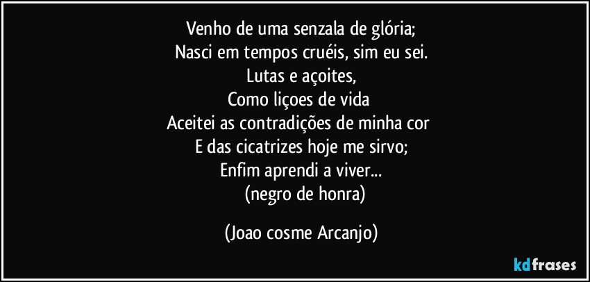 Venho de uma senzala de glória;
Nasci em tempos cruéis, sim eu sei.
Lutas e açoites,
Como liçoes de vida 
Aceitei as contradições de minha cor 
E das cicatrizes hoje me sirvo;
Enfim aprendi a viver...
         (negro de honra) (Joao cosme Arcanjo)