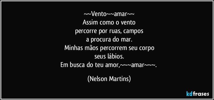 ~~Vento~~amar~~
Assim como o vento
percorre por ruas, campos
a procura do mar.
Minhas mãos percorrem seu corpo
seus lábios.
Em busca do teu amor,~~~amar~~~. (Nelson Martins)