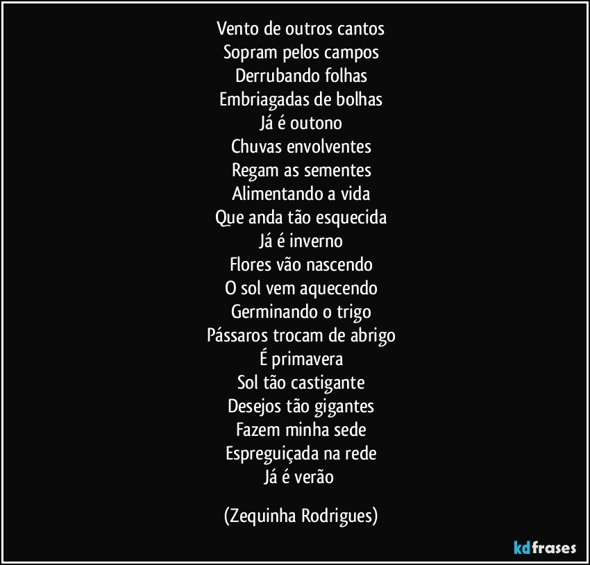 Vento de outros cantos
Sopram pelos campos
Derrubando folhas
Embriagadas de bolhas
Já é outono
Chuvas envolventes
Regam as sementes
Alimentando a vida
Que anda tão esquecida
Já é inverno
Flores vão nascendo
O sol vem aquecendo
Germinando o trigo
Pássaros trocam de abrigo
É primavera
Sol tão castigante
Desejos tão gigantes
Fazem minha sede
Espreguiçada na rede
Já é verão (Zequinha Rodrigues)