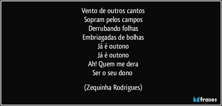 Vento de outros cantos
Sopram pelos campos
Derrubando folhas
Embriagadas de bolhas
Já é outono
Já é outono
Ah! Quem me dera
Ser o seu dono (Zequinha Rodrigues)