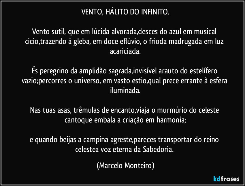 VENTO, HÁLITO DO INFINITO.

Vento sutil, que em lúcida alvorada,desces do azul em musical cicio,trazendo à gleba, em doce eflúvio, o frioda madrugada em luz acariciada.

És peregrino da amplidão sagrada,invisível arauto do estelífero vazio;percorres o universo, em vasto estio,qual prece errante à esfera iluminada.

Nas tuas asas, trêmulas de encanto,viaja o murmúrio do celeste cantoque embala a criação em harmonia;

e quando beijas a campina agreste,pareces transportar do reino celestea voz eterna da Sabedoria. (Marcelo Monteiro)