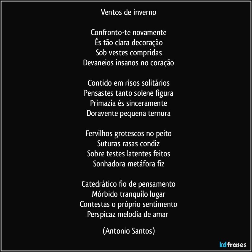 Ventos de inverno

Confronto-te novamente
És tão clara decoração
Sob vestes compridas
Devaneios insanos no coração

Contido em risos solitários
Pensastes tanto solene figura
Primazia és sinceramente
Doravente pequena ternura

Fervilhos grotescos no peito
Suturas rasas condiz
Sobre testes latentes feitos
Sonhadora metáfora fiz

Catedrático fio de pensamento
Mórbido tranquilo lugar
Contestas o próprio sentimento
Perspicaz melodia de amar (Antonio Santos)