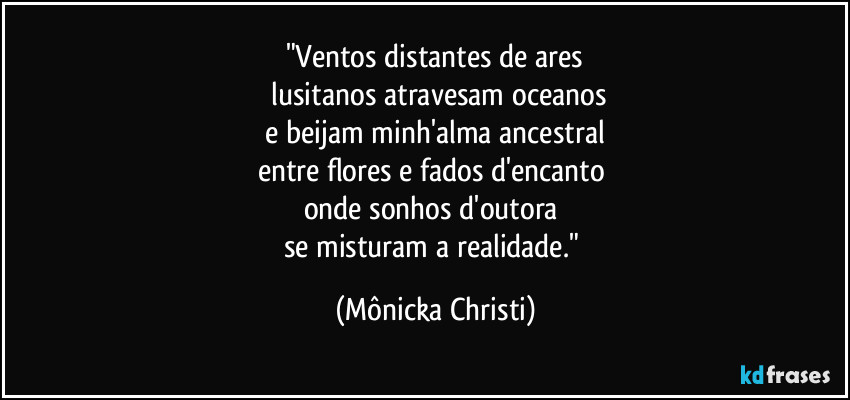 "Ventos distantes de ares
 lusitanos atravesam oceanos
 e beijam minh'alma ancestral 
entre flores e fados d'encanto 
onde sonhos d'outora 
se misturam a realidade." (Mônicka Christi)