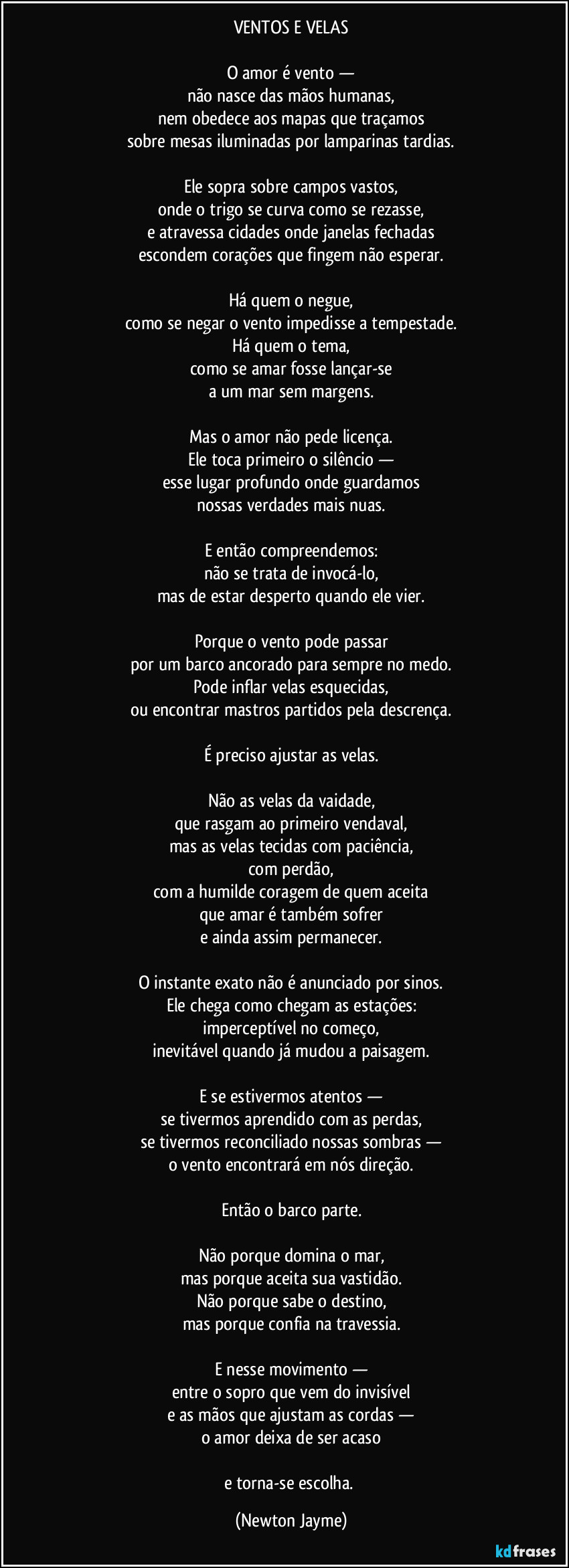 VENTOS E VELAS

O amor é vento —
não nasce das mãos humanas,
nem obedece aos mapas que traçamos
sobre mesas iluminadas por lamparinas tardias.

Ele sopra sobre campos vastos,
onde o trigo se curva como se rezasse,
e atravessa cidades onde janelas fechadas
escondem corações que fingem não esperar.

Há quem o negue,
como se negar o vento impedisse a tempestade.
Há quem o tema,
como se amar fosse lançar-se
a um mar sem margens.

Mas o amor não pede licença.
Ele toca primeiro o silêncio —
esse lugar profundo onde guardamos
nossas verdades mais nuas.

E então compreendemos:
não se trata de invocá-lo,
mas de estar desperto quando ele vier.

Porque o vento pode passar
por um barco ancorado para sempre no medo.
Pode inflar velas esquecidas,
ou encontrar mastros partidos pela descrença.

É preciso ajustar as velas.

Não as velas da vaidade,
que rasgam ao primeiro vendaval,
mas as velas tecidas com paciência,
com perdão,
com a humilde coragem de quem aceita
que amar é também sofrer
e ainda assim permanecer.

O instante exato não é anunciado por sinos.
Ele chega como chegam as estações:
imperceptível no começo,
inevitável quando já mudou a paisagem.

E se estivermos atentos —
se tivermos aprendido com as perdas,
se tivermos reconciliado nossas sombras —
o vento encontrará em nós direção.

Então o barco parte.

Não porque domina o mar,
mas porque aceita sua vastidão.
Não porque sabe o destino,
mas porque confia na travessia.

E nesse movimento —
entre o sopro que vem do invisível
e as mãos que ajustam as cordas —
o amor deixa de ser acaso

e torna-se escolha. (Newton Jayme)