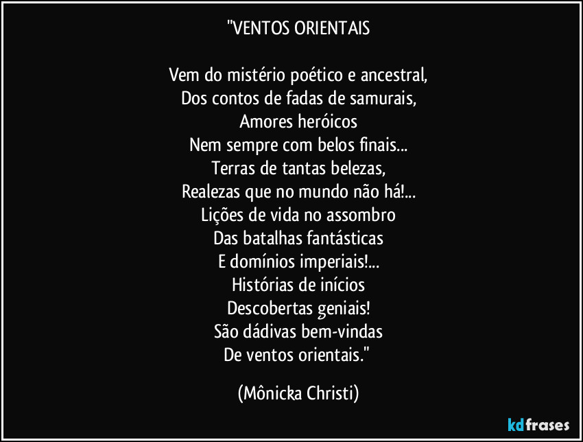 "VENTOS ORIENTAIS
Vem do mistério poético e ancestral,
Dos contos de fadas de samurais,
Amores heróicos
Nem sempre com belos finais...
Terras de tantas belezas,
Realezas que no mundo não há!...
Lições de vida no assombro
Das batalhas fantásticas
E domínios imperiais!...
Histórias de inícios
Descobertas geniais!
São dádivas bem-vindas
De ventos orientais." (Mônicka Christi)