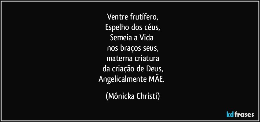 Ventre frutífero,
Espelho dos céus,
Semeia a Vida 
nos braços seus,
materna criatura
da criação de Deus,
Angelicalmente MÃE. (Mônicka Christi)