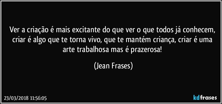 Ver a criação é mais excitante do que ver o que todos já conhecem, criar é algo que te torna vivo, que te mantém criança, criar é uma arte trabalhosa mas é prazerosa! (Jean Frases)