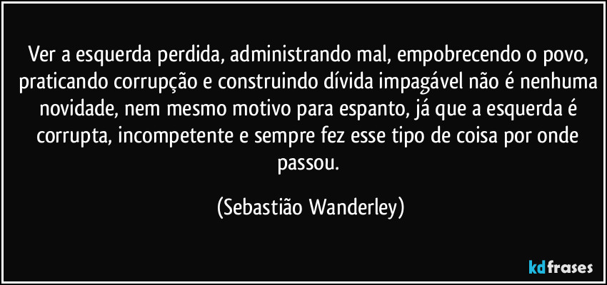 Ver a esquerda perdida, administrando mal, empobrecendo o povo, praticando corrupção e construindo dívida impagável não é nenhuma novidade, nem mesmo motivo para espanto, já que a esquerda é corrupta, incompetente e sempre fez esse tipo de coisa por onde passou. (Sebastião Wanderley)