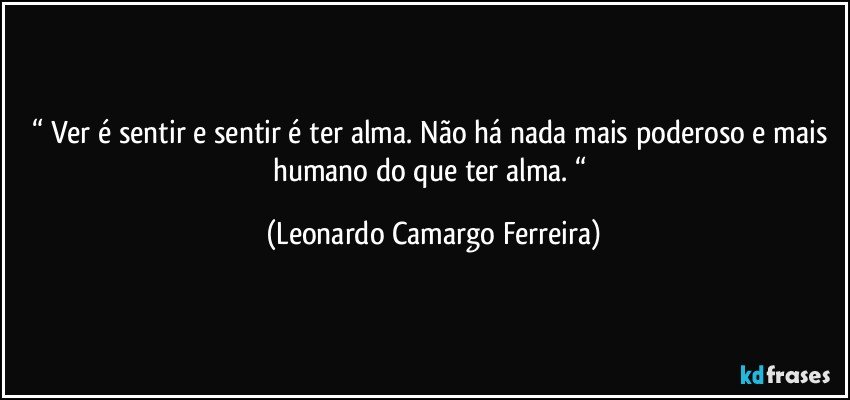 “ Ver é sentir e sentir é ter alma. Não há nada mais poderoso e mais humano do que ter alma. “ (Leonardo Camargo Ferreira)