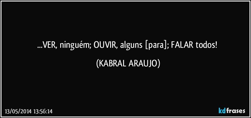 ...VER, ninguém; OUVIR, alguns [para]; FALAR todos! (KABRAL ARAUJO)