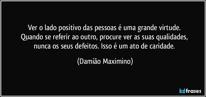 Ver o lado positivo das pessoas é uma grande virtude. 
Quando se referir ao outro, procure ver as suas qualidades, 
nunca os seus defeitos. Isso é um ato de caridade. (Damião Maximino)