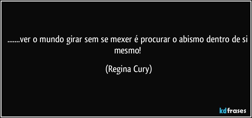 ...ver o mundo girar sem se mexer é procurar o abismo dentro de si mesmo! (Regina Cury)