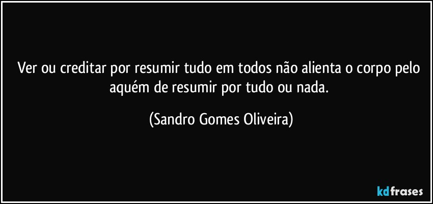 Ver ou creditar por resumir tudo em todos não alienta o corpo pelo aquém de resumir por tudo ou nada. (Sandro Gomes Oliveira)