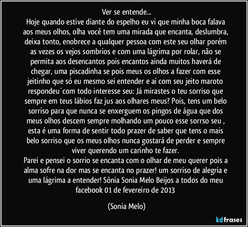 Ver se entende...
Hoje quando estive diante do espelho eu vi que minha boca falava aos meus olhos, olha você tem uma mirada que encanta, deslumbra, deixa tonto, enobrece a qualquer pessoa com este seu olhar porém as vezes os vejos sombrios e com uma lágrima por rolar, não se permita aos desencantos pois encantos ainda muitos haverá de chegar, uma piscadinha se pois meus os olhos a fazer com esse jeitinho que só eu mesmo sei entender e aí com seu jeito maroto respondeu´com todo interesse seu: Já mirastes o teu sorriso que sempre em teus lábios faz jus aos olhares meus? Pois, tens um belo sorriso para que nunca se enxerguem os pingos de água que dos meus olhos descem sempre molhando um pouco esse sorrso seu , esta é uma forma de sentir todo prazer de saber que tens o mais belo sorriso que os meus olhos nunca gostará de perder e sempre viver querendo um carinho te fazer. 
Parei e pensei o sorrio se encanta com o olhar de meu querer pois a alma sofre na dor mas se encanta no prazer! um sorriso de alegria e uma lágrima a entender! Sônia Sonia Melo Beijos a todos do meu facebook 01 de fevereiro de 2013 (Sonia Melo)