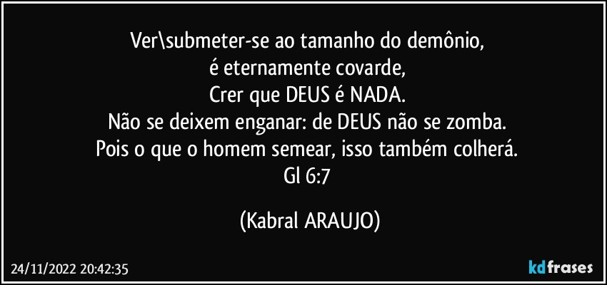 Ver\submeter-se ao tamanho do demônio, 
é eternamente covarde, 
Crer que DEUS é NADA. 
Não se deixem enganar: de DEUS não se zomba. 
Pois o que o homem semear, isso também colherá. 
Gl 6:7 (KABRAL ARAUJO)