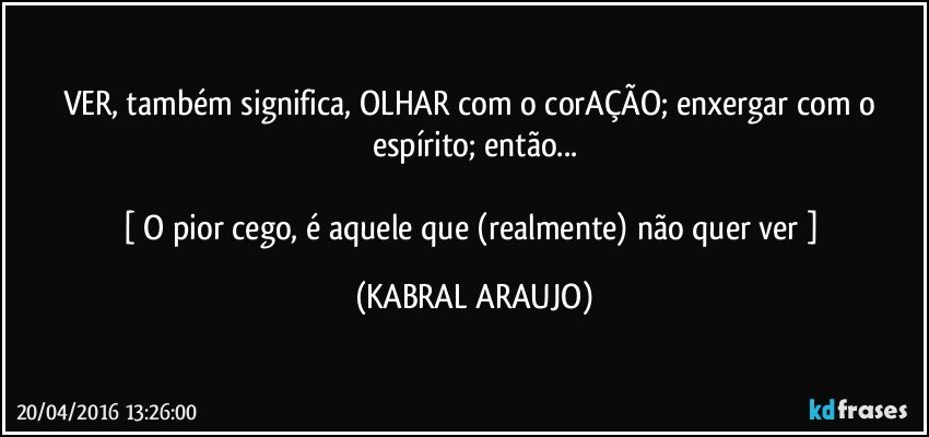 VER, também significa, OLHAR com o corAÇÃO; enxergar com o espírito; então...

[ O pior cego, é aquele que (realmente) não quer ver ] (KABRAL ARAUJO)