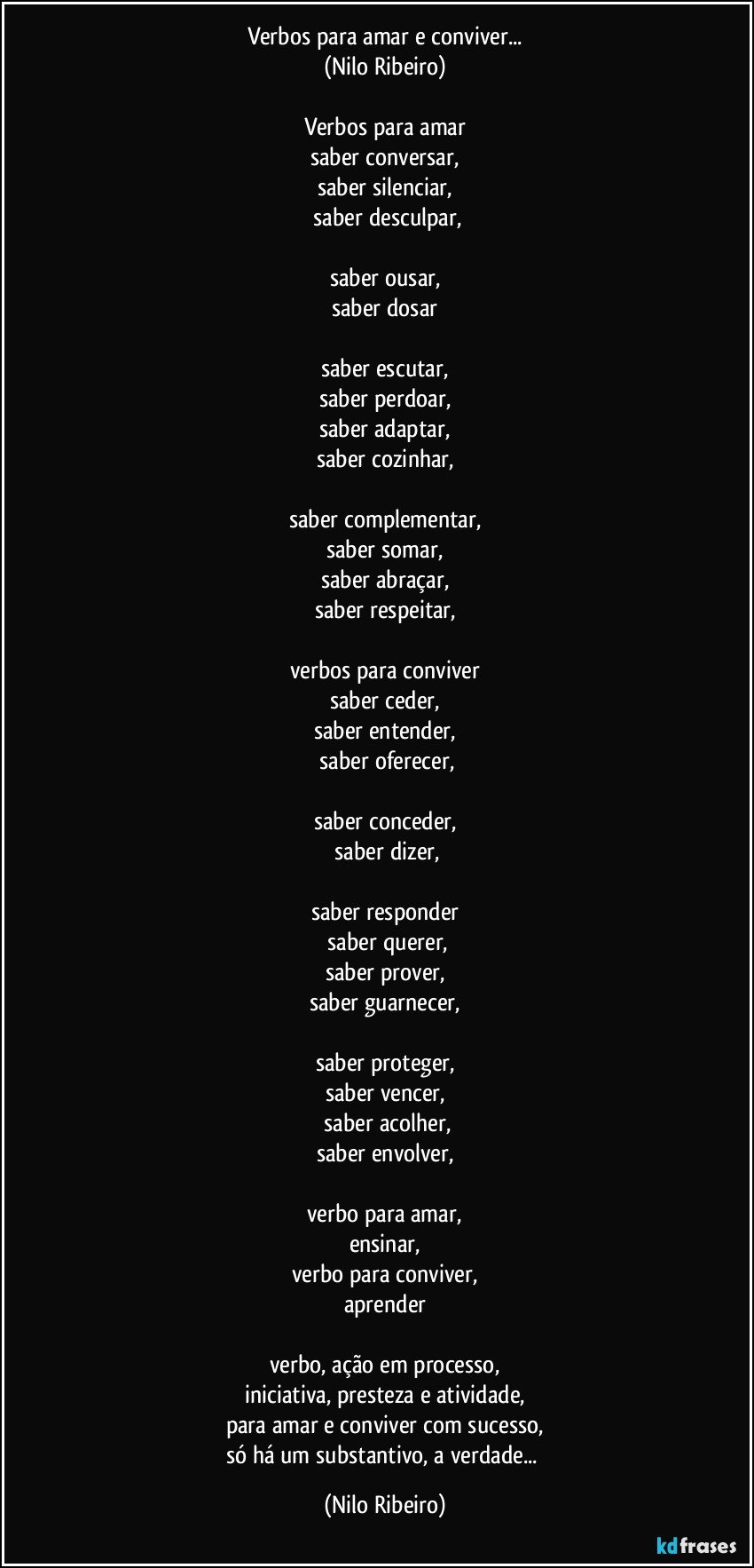 Verbos para amar e conviver...
(Nilo Ribeiro)
 
Verbos para amar
saber conversar,
saber silenciar,
 saber desculpar,
 
saber ousar,
saber dosar
 
saber escutar,
saber perdoar,
saber adaptar,
saber cozinhar,
 
saber complementar,
saber somar,
saber abraçar,
saber respeitar,
 
verbos para conviver
saber ceder,
saber entender,
 saber oferecer,

saber conceder,
 saber dizer,

saber responder
 saber querer,
saber prover,
saber guarnecer,

saber proteger,
saber vencer,
 saber acolher,
saber envolver,
 
verbo para amar,
ensinar,
verbo para conviver,
aprender
 
verbo, ação em processo,
iniciativa, presteza e atividade,
para amar e conviver com sucesso,
só há um substantivo, a verdade... (Nilo Ribeiro)