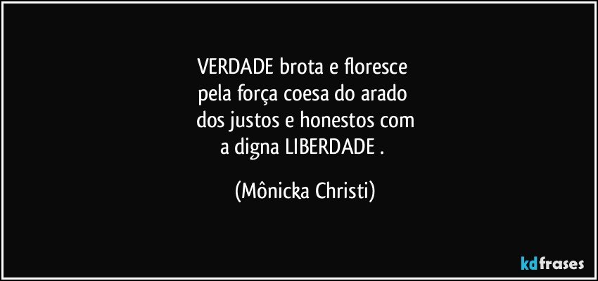 VERDADE brota e floresce 
pela força coesa do arado 
dos justos e honestos com
a digna LIBERDADE . (Mônicka Christi)