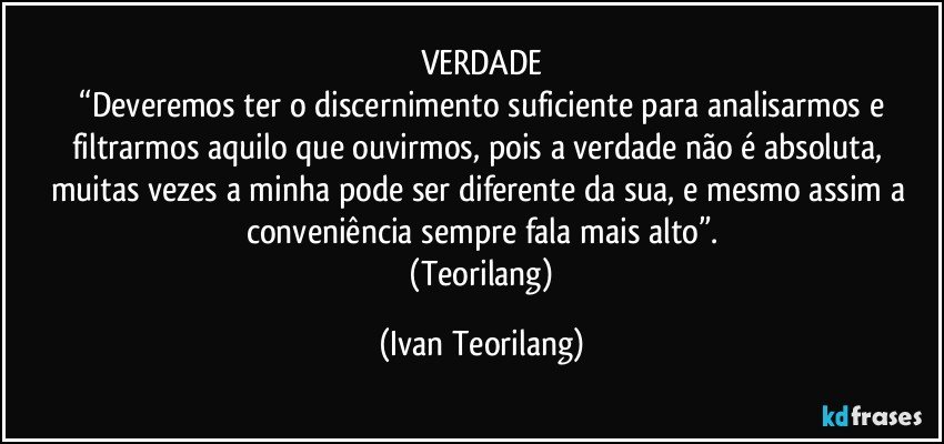 VERDADE
 “Deveremos ter o discernimento suficiente para analisarmos e filtrarmos aquilo que ouvirmos, pois a verdade não é absoluta, muitas vezes a minha pode ser diferente da sua, e mesmo assim a conveniência sempre fala mais alto”.
 (Teorilang) (Ivan Teorilang)