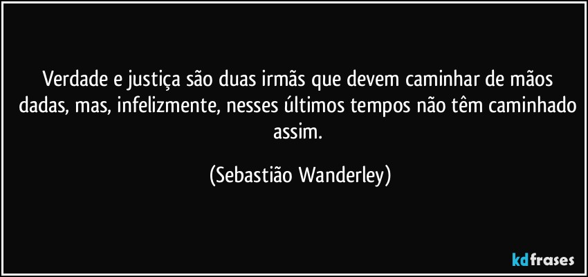 Verdade e justiça são duas irmãs que devem caminhar de mãos dadas, mas, infelizmente, nesses últimos tempos não têm caminhado assim. (Sebastião Wanderley)