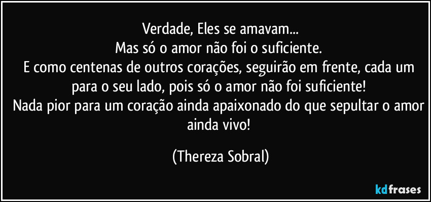 Verdade, Eles se amavam...
Mas só o amor não foi o suficiente. 
E como centenas de outros corações, seguirão em frente, cada um para o seu lado, pois só o amor não foi suficiente! 
Nada pior para um coração ainda apaixonado do que sepultar o amor ainda vivo! (Thereza Sobral)