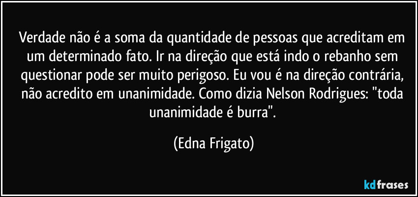 Verdade não é a soma da quantidade de pessoas que acreditam em um determinado fato. Ir na direção que está indo o rebanho sem questionar pode ser muito perigoso. Eu vou é na direção contrária, não acredito em unanimidade. Como dizia Nelson Rodrigues: "toda unanimidade é burra". (Edna Frigato)