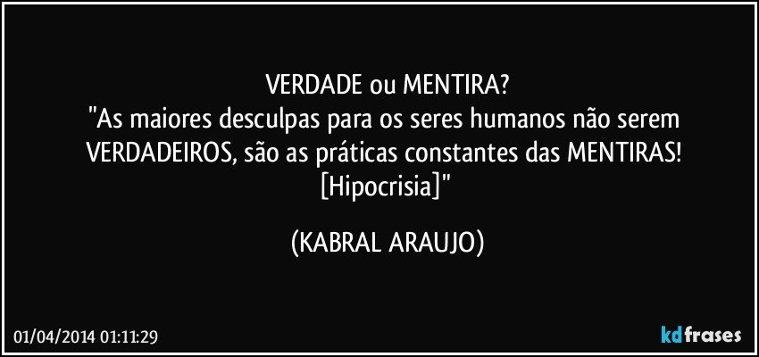 VERDADE ou MENTIRA?
"As maiores desculpas para os seres humanos não serem VERDADEIROS, são as práticas constantes das MENTIRAS! [Hipocrisia]" (KABRAL ARAUJO)