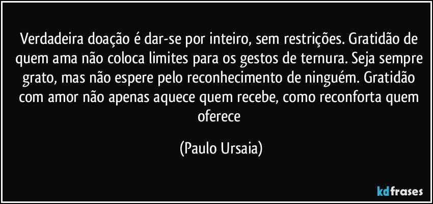 Verdadeira doação é dar-se por inteiro, sem restrições. Gratidão de quem ama não coloca limites para os gestos de ternura. Seja sempre grato, mas não espere pelo reconhecimento de ninguém. Gratidão com amor não apenas aquece quem recebe, como reconforta quem oferece (Paulo Ursaia)