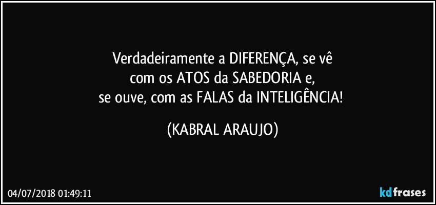 Verdadeiramente a DIFERENÇA, se vê
com os ATOS da SABEDORIA e,
se ouve, com as FALAS da INTELIGÊNCIA! (KABRAL ARAUJO)