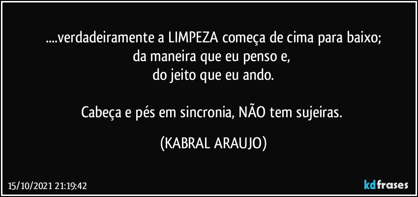 ...verdadeiramente a LIMPEZA começa de cima para baixo;
da maneira que eu penso e, 
do jeito que eu ando.

Cabeça e pés em sincronia, NÃO tem sujeiras. (KABRAL ARAUJO)