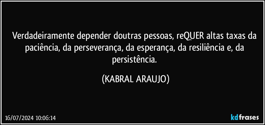 Verdadeiramente depender doutras pessoas, reQUER altas taxas da paciência, da perseverança, da esperança, da resiliência e, da persistência. (KABRAL ARAUJO)