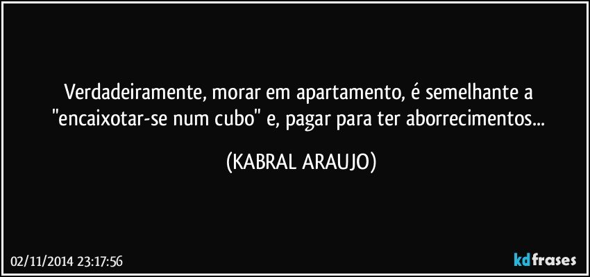 Verdadeiramente, morar em apartamento, é semelhante a "encaixotar-se num cubo" e, pagar para ter aborrecimentos... (KABRAL ARAUJO)