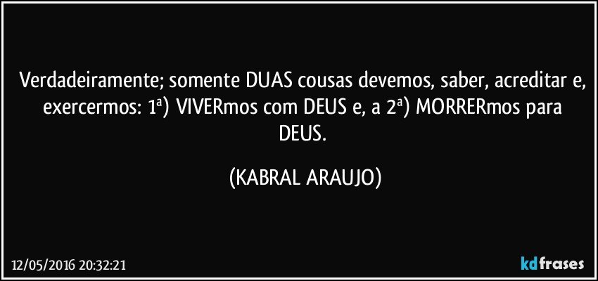 Verdadeiramente; somente DUAS cousas devemos, saber, acreditar e, exercermos: 1ª) VIVERmos com DEUS e, a 2ª) MORRERmos para DEUS. (KABRAL ARAUJO)