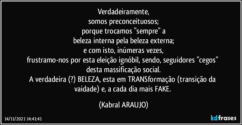 Verdadeiramente,
somos preconceituosos;
porque trocamos "sempre" a
beleza interna pela beleza externa;
e com isto, inúmeras vezes,
frustramo-nos por esta eleição ignóbil, sendo, seguidores "cegos" desta massificação social.
A verdadeira (?) BELEZA, esta em TRANSformação (transição da vaidade) e, a cada dia mais FAKE. (KABRAL ARAUJO)