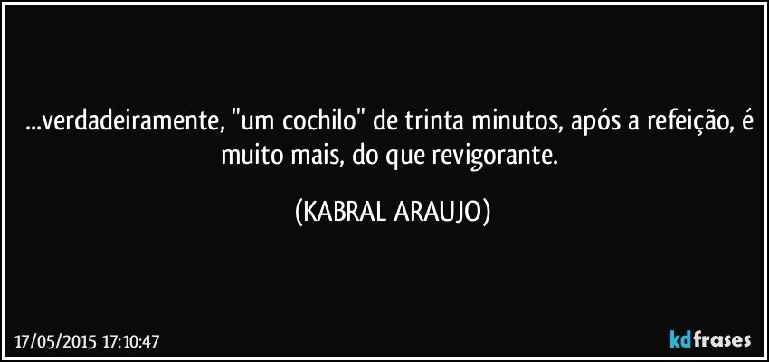 ...verdadeiramente, "um cochilo" de trinta minutos, após a refeição, é muito mais, do que revigorante. (KABRAL ARAUJO)