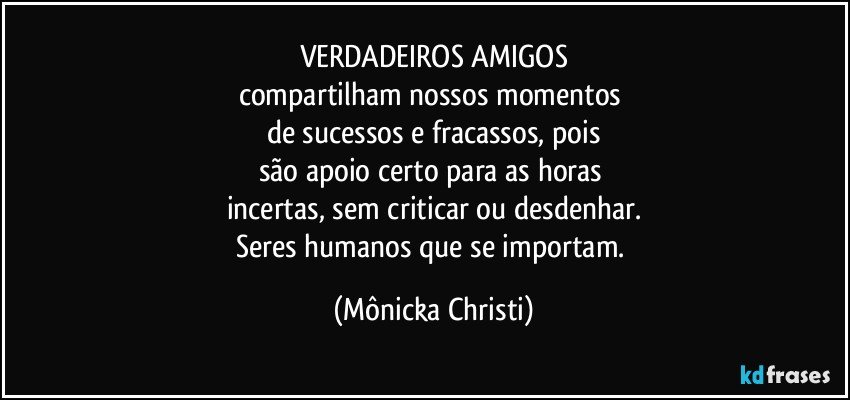 VERDADEIROS AMIGOS
compartilham nossos momentos 
de sucessos e fracassos, pois
são apoio certo para as horas 
incertas, sem criticar ou desdenhar.
Seres humanos que se importam. (Mônicka Christi)