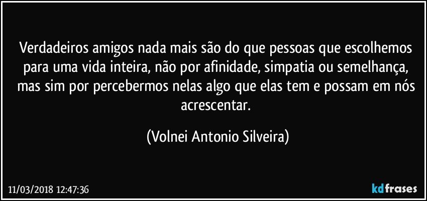 Verdadeiros amigos nada mais são do que pessoas que escolhemos para uma vida inteira, não por afinidade, simpatia ou semelhança,  mas sim por percebermos nelas algo que elas tem e possam em nós acrescentar. (Volnei Antonio Silveira)