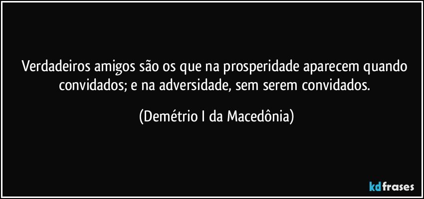 Verdadeiros amigos são os que na prosperidade aparecem quando convidados; e na adversidade, sem serem convidados. (Demétrio I da Macedônia)