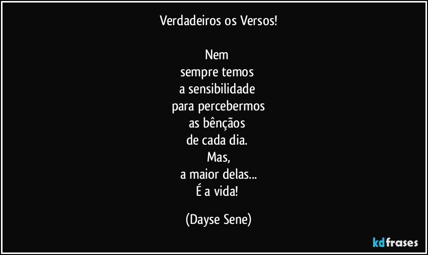 Verdadeiros os Versos!

Nem 
sempre temos 
a sensibilidade 
para percebermos
as bênçãos 
de cada dia. 
Mas,
a maior delas...
É a vida! (Dayse Sene)