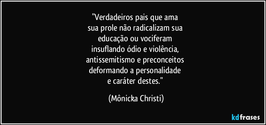 "Verdadeiros pais que ama 
sua prole não radicalizam sua 
educação ou vociferam 
insuflando ódio e violência, 
antissemitismo e preconceitos 
deformando a personalidade 
e caráter destes." (Mônicka Christi)