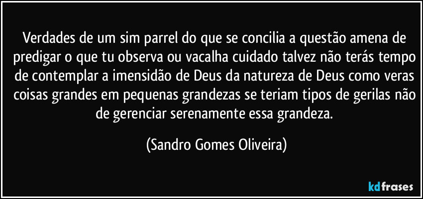 Verdades de um sim parrel do que se concilia a questão amena de predigar o que tu observa ou vacalha cuidado talvez não terás tempo de contemplar a imensidão de Deus da natureza de Deus como veras coisas grandes em pequenas grandezas se teriam tipos de gerilas não de gerenciar serenamente essa grandeza. (Sandro Gomes Oliveira)