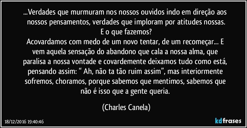 ...Verdades que murmuram nos nossos ouvidos indo em direção aos nossos pensamentos, verdades que imploram por atitudes nossas.
E o que fazemos?
Acovardamos com medo de um novo tentar, de um recomeçar... E vem aquela sensação do abandono que cala a nossa alma, que paralisa a nossa vontade e covardemente deixamos tudo como está, pensando assim: “ Ah, não ta tão ruim assim”, mas interiormente sofremos, choramos, porque sabemos que mentimos, sabemos que não é isso que a gente queria. (Charles Canela)