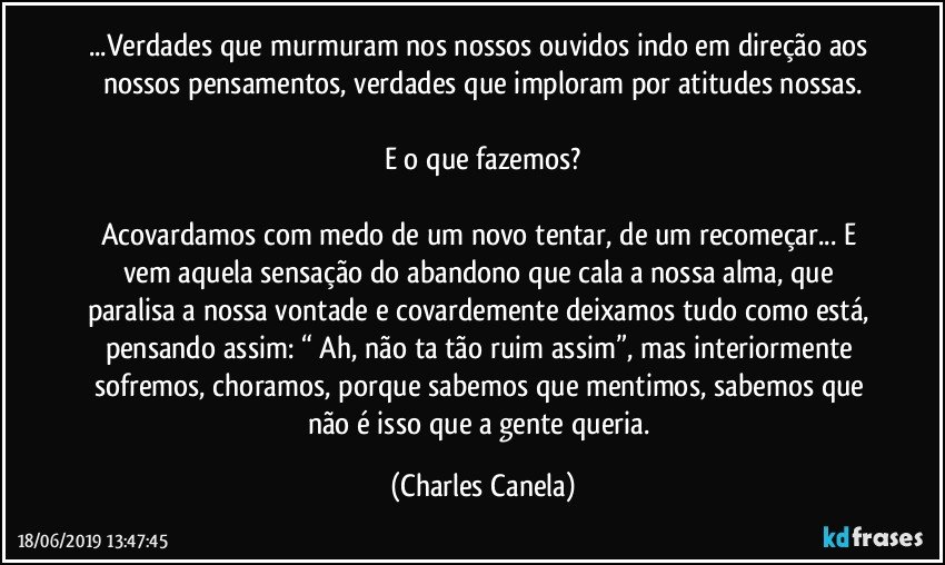 ...Verdades que murmuram nos nossos ouvidos indo em direção aos nossos pensamentos, verdades que imploram por atitudes nossas.

E o que fazemos?

Acovardamos com medo de um novo tentar, de um recomeçar... E vem aquela sensação do abandono que cala a nossa alma, que paralisa a nossa vontade e covardemente deixamos tudo como está, pensando assim: “ Ah, não ta tão ruim assim”, mas interiormente sofremos, choramos, porque sabemos que mentimos, sabemos que não é isso que a gente queria. (Charles Canela)