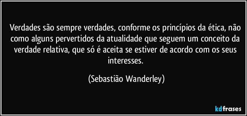 Verdades são sempre verdades, conforme os princípios da ética, não como alguns pervertidos da atualidade que seguem um conceito da verdade relativa, que só é aceita se estiver de acordo com os seus interesses. (Sebastião Wanderley)