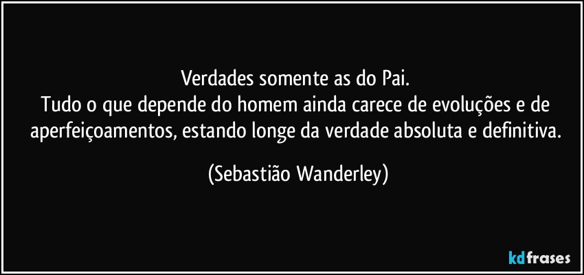 Verdades somente as do Pai. 
Tudo o que depende do homem ainda carece de evoluções e de aperfeiçoamentos, estando longe da verdade absoluta e definitiva. (Sebastião Wanderley)